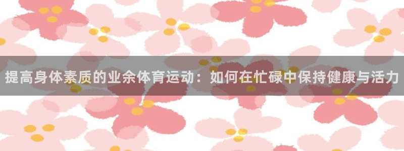 熊猫体育网址：提高身体素质的业余体育运动：如何在忙碌中保持健康与活力